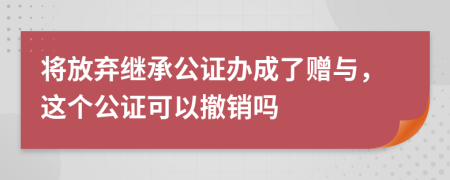 将放弃继承公证办成了赠与，这个公证可以撤销吗