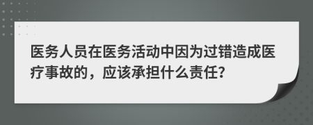 医务人员在医务活动中因为过错造成医疗事故的，应该承担什么责任？