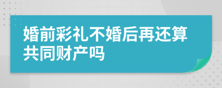 婚前彩礼不婚后再还算共同财产吗