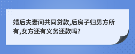 婚后夫妻间共同贷款,后房子归男方所有,女方还有义务还款吗?