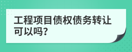 工程项目债权债务转让可以吗？