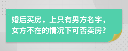 婚后买房，上只有男方名字，女方不在的情况下可否卖房？