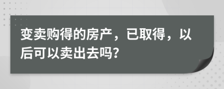 变卖购得的房产，已取得，以后可以卖出去吗？