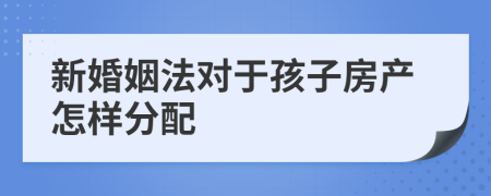 新婚姻法对于孩子房产怎样分配