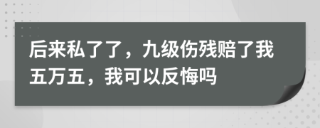 后来私了了，九级伤残赔了我五万五，我可以反悔吗