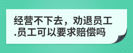 经营不下去，劝退员工.员工可以要求赔偿吗