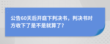 公告60天后开庭下判决书，判决书对方收下了是不是就算了？