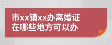 市xx镇xx办离婚证在哪些地方可以办