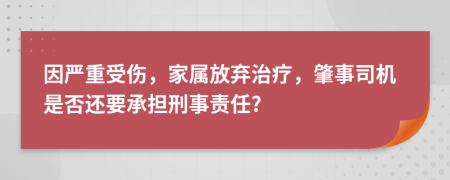 因严重受伤，家属放弃治疗，肇事司机是否还要承担刑事责任?