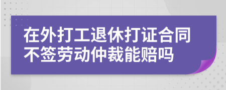 在外打工退休打证合同不签劳动仲裁能赔吗