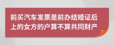 前买汽车发票是前办结婚证后上的女方的户算不算共同财产