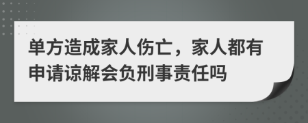 单方造成家人伤亡，家人都有申请谅解会负刑事责任吗