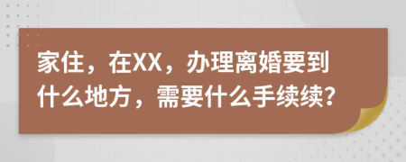 家住，在XX，办理离婚要到什么地方，需要什么手续续？