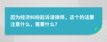 因为经济纠纷起诉请律师，这个的话要注意什么，需要什么？