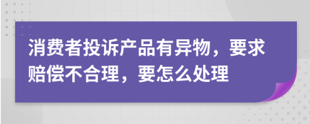 消费者投诉产品有异物，要求赔偿不合理，要怎么处理