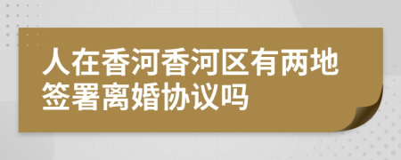 人在香河香河区有两地签署离婚协议吗