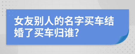 女友别人的名字买车结婚了买车归谁?