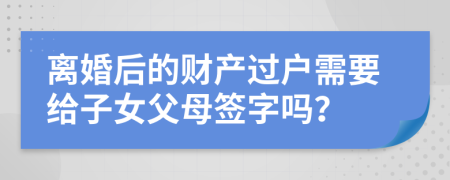 离婚后的财产过户需要给子女父母签字吗？