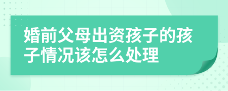 婚前父母出资孩子的孩子情况该怎么处理