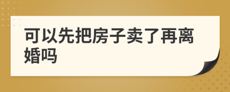 可以先把房子卖了再离婚吗