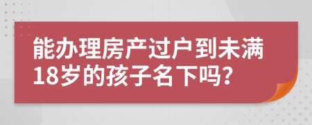 能办理房产过户到未满18岁的孩子名下吗？