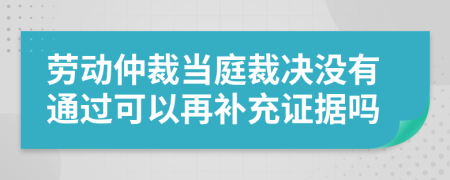 劳动仲裁当庭裁决没有通过可以再补充证据吗