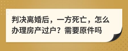 判决离婚后，一方死亡，怎么办理房产过户？需要原件吗