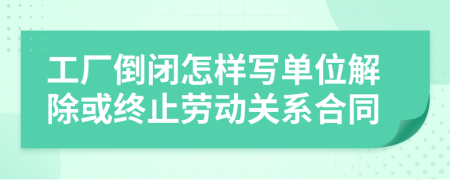 工厂倒闭怎样写单位解除或终止劳动关系合同