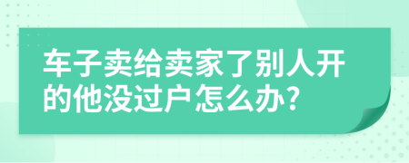 车子卖给卖家了别人开的他没过户怎么办?