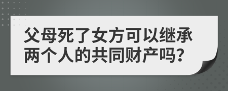 父母死了女方可以继承两个人的共同财产吗？