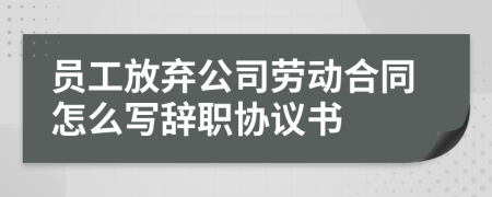 员工放弃公司劳动合同怎么写辞职协议书