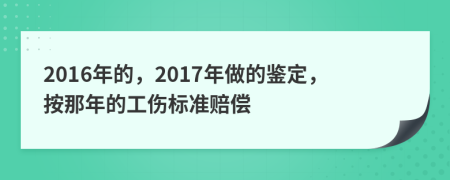 2016年的，2017年做的鉴定，按那年的工伤标准赔偿