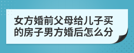 女方婚前父母给儿子买的房子男方婚后怎么分