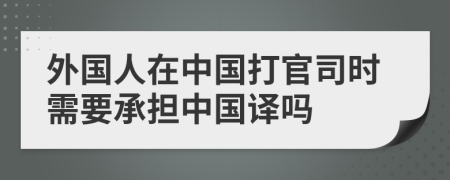 外国人在中国打官司时需要承担中国译吗