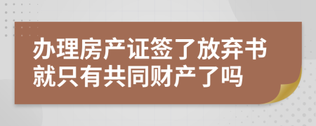 办理房产证签了放弃书就只有共同财产了吗