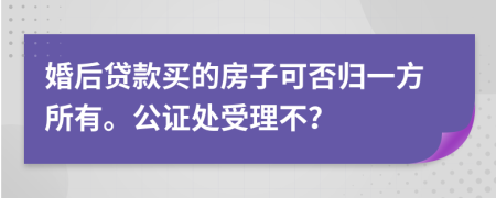 婚后贷款买的房子可否归一方所有。公证处受理不？