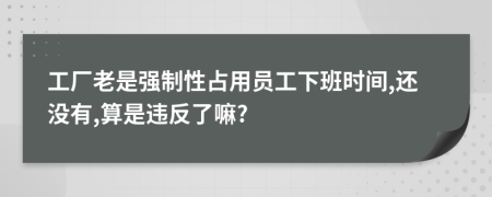 工厂老是强制性占用员工下班时间,还没有,算是违反了嘛?