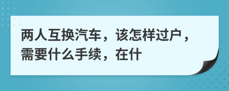 两人互换汽车，该怎样过户，需要什么手续，在什