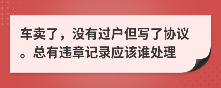 车卖了，没有过户但写了协议。总有违章记录应该谁处理