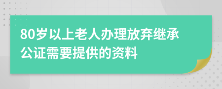 80岁以上老人办理放弃继承公证需要提供的资料
