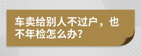 车卖给别人不过户，也不年检怎么办？