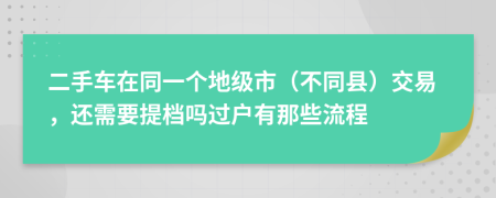 二手车在同一个地级市（不同县）交易，还需要提档吗过户有那些流程