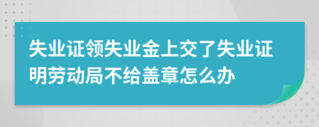 失业证领失业金上交了失业证明劳动局不给盖章怎么办