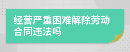 经营严重困难解除劳动合同违法吗