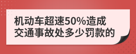 机动车超速50%造成交通事故处多少罚款的