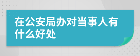 在公安局办对当事人有什么好处