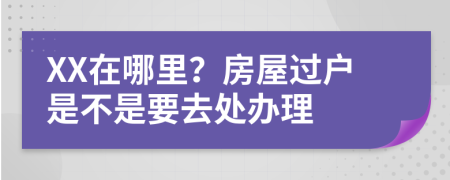 XX在哪里？房屋过户是不是要去处办理