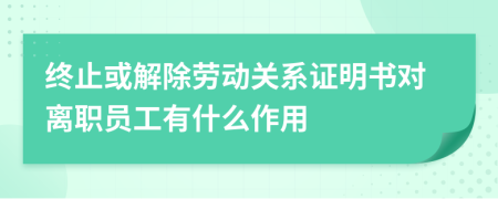 终止或解除劳动关系证明书对离职员工有什么作用