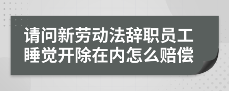 请问新劳动法辞职员工睡觉开除在内怎么赔偿