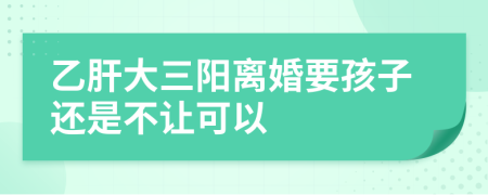 乙肝大三阳离婚要孩子还是不让可以